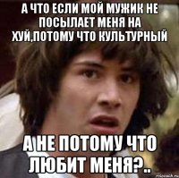 А что если мой мужик не посылает меня на хуй,потому что культурный А не потому что любит меня?..