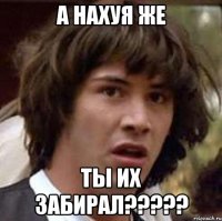 А нахуя же Ты их забирал?????