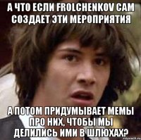 А что если Frolchenkov сам создает эти мероприятия А потом придумывает мемы про них, чтобы мы делились ими в шлюхах?