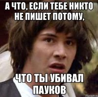 а что, если тебе никто не пишет потому, что ты убивал пауков