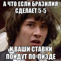 а что если бразилия сделает 5-5 и ваши ставки пойдут по-пизде