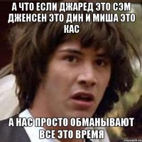 А что если Джаред это Сэм Дженсен это Дин и Миша это Кас А нас просто обманывают все это время