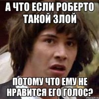 А что если Роберто такой злой потому что ему не нравится его голос?