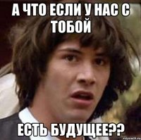 а что если у нас с тобой есть будущее??