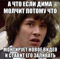 а что если дима молчит потому что монтирует новое видео и ставит его заливать