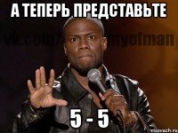 А теперь представьте 5 - 5