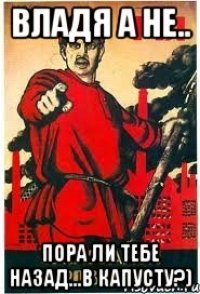 Владя а не.. пора ли тебе назад...в капусту?)