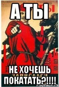 А ТЫ НЕ ХОЧЕШЬ ПОКАТАТЬ?!!!!