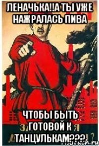 леначька!!А ты уже нажралась пива чтобы быть готовой к танцулькам???