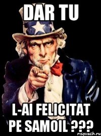 Dar tu l-ai felicitat pe Samoil ???