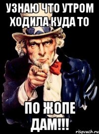 Узнаю что утром ходила куда то По жопе дам!!!