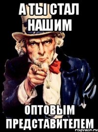 А ты стал нашим оптовым представителем