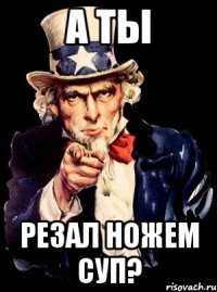 А ты резал ножем суп?