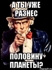 А ТЫ УЖЕ РАЗНЕС ПОЛОВИНУ ПЛАНЕТЫ?