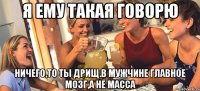 Я ему такая говорю Ничего,то ты дрищ.В мужчине главное мозг,а не масса