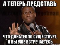 А теперь представь Что Донателло существует, и вы уже встречаетесь