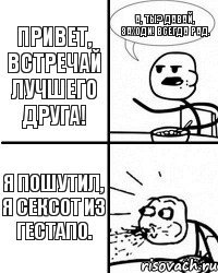 Привет, встречай лучшего друга! А, ты? давай, заходи! Всегда рад. Я пошутил, я сексот из гестапо.