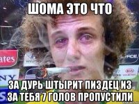 Шома это что за Дурь штырит пиздец из за тебя 7 голов пропустили