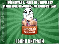 той момент, коли ти з початку Мундіалю вболівав за bundesteam і вони виграли