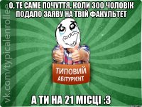 О, те саме почуття, коли 300 чоловік подало заяву на твій факультет А ти на 21 місці :3