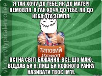 Я так хочу до тебе, Як до матері немовля. Я так хочу до тебе, Як до неба ота земля. Всі на світі бажання, Все, що маю, віддав би я, Лиш би кожного ранку Називати твоє ім'я.