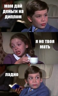 мам дай деньги на диплом я не твоя мать ладно