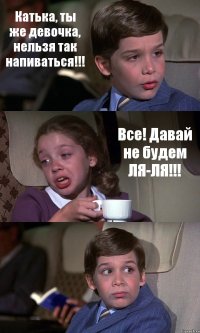 Катька, ты же девочка, нельзя так напиваться!!! Все! Давай не будем ЛЯ-ЛЯ!!! 