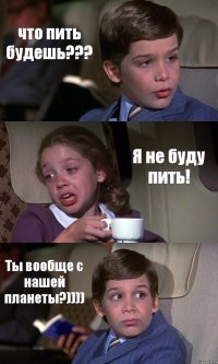 что пить будешь??? Я не буду пить! Ты вообще с нашей планеты?))))