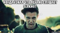 когда узнал что лёха не слушает Slpknot 