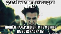 Давайте уважать вкусы друг друга? Пошёл нахер, я в вк, мне можно на всех насрать!