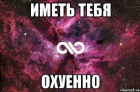 иметь тебя охуенно