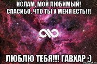 Ислам, мой любимый! Спасибо, что ты у меня есть!!! Люблю тебя!!! Гавхар :)