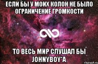 если бы у моих колон не было ограничение громкости то весь мир слушал бы JOHNYBOY*a