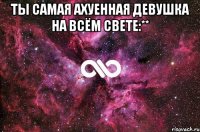 Ты самая ахуенная девушка на всём свете:** 