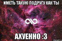 Иметь такую подругу как ты Ахуенно :3