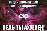 Подпишись на "Зай, клянусь я поднимусь" Ведь ты ахуенен!