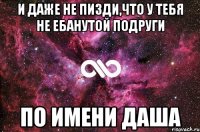 и даже не пизди,что у тебя не ебанутой подруги по имени даша