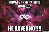 писать тимуру раз в полгода не ахуенно!!!!