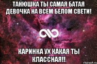 ТанюШка ты самая батая девочка на всем белом свети! Каринка ух какая ты классная!!