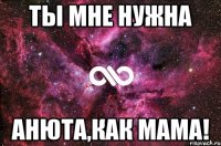 ты мне нужна Анюта,как мама!