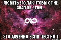 Любить его, так чтобы от не знал об этом... Это ахуенно если честно*)