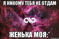 Я НИКОМУ ТЕБЯ НЕ ОТДАМ ЖЕНЬКА МОЯ;*