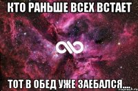 кто раньше всех встает тот в обед уже заебался....