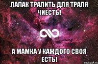 Лалак тралить для траля чиесть! А мамка у каждого своя есть!