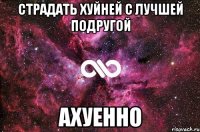 страдать хуйней с лучшей подругой ахуенно