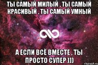 ТЫ самый милый , ТЫ самый красивый , ТЫ самый умный А если всё вместе , ты ПРОСТО СУПЕР )))