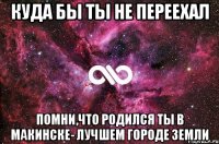 Куда бы ты не переехал помни,что родился ты в Макинске- лучшем городе земли