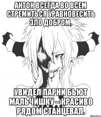 Антон всегда во всем стремиться уравновесить зло добром, Увидел парни бьют мальчишку – красиво рядом станцевал.