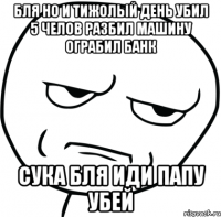 бля но и тижолый день убил 5 челов разбил машину ограбил банк сука бля иди папу убей