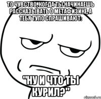 То чувство, когда ты начинаешь рассказывать о метафизике, а тебя тупо спрашивают: "Ну и что ты курил?"